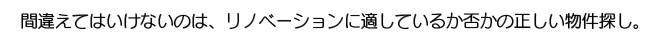 間違えてはいけないのは、リノベーションに適しているか否かの正しい物件探し。 間違えてはいけないのは、リノベーションに適しているか否かの正しい物件探し。
