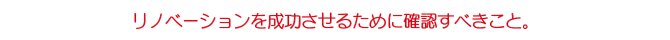 リノベーションを成功させるためにクアイアントが確認すべきこと。</h3> <h3>リノベーションを成功させるために確認すべきこと。